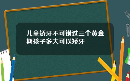 儿童矫牙不可错过三个黄金期孩子多大可以矫牙
