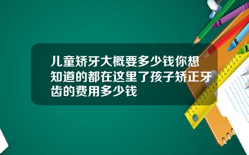 儿童矫牙大概要多少钱你想知道的都在这里了孩子矫正牙齿的费用多少钱