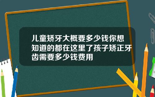 儿童矫牙大概要多少钱你想知道的都在这里了孩子矫正牙齿需要多少钱费用