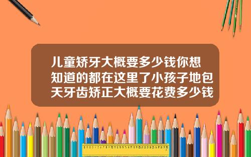 儿童矫牙大概要多少钱你想知道的都在这里了小孩子地包天牙齿矫正大概要花费多少钱