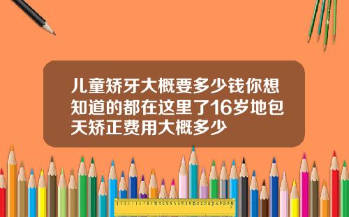 儿童矫牙大概要多少钱你想知道的都在这里了16岁地包天矫正费用大概多少