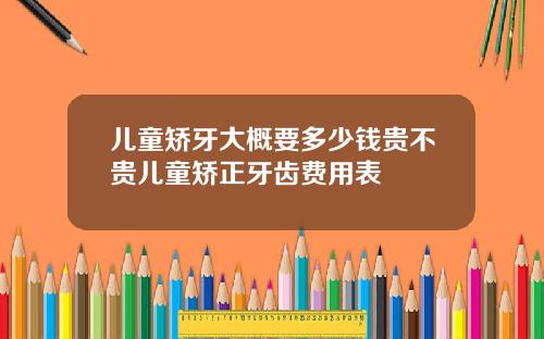 儿童矫牙大概要多少钱贵不贵儿童矫正牙齿费用表