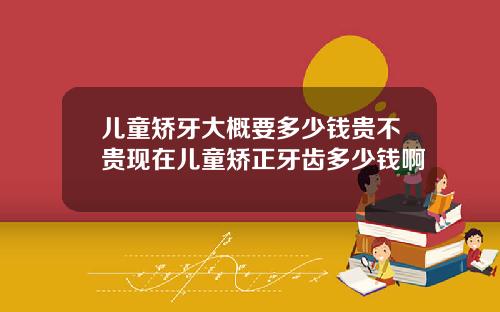 儿童矫牙大概要多少钱贵不贵现在儿童矫正牙齿多少钱啊