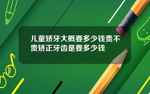 儿童矫牙大概要多少钱贵不贵矫正牙齿是要多少钱