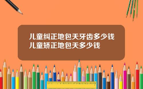 儿童纠正地包天牙齿多少钱儿童矫正地包天多少钱