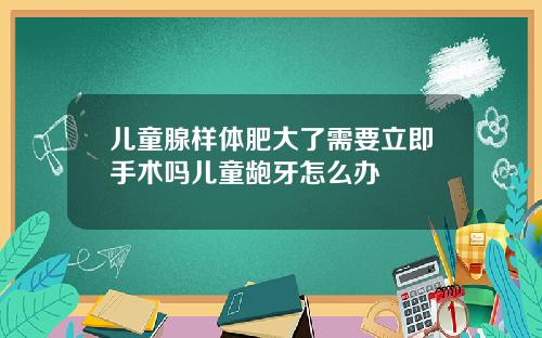 儿童腺样体肥大了需要立即手术吗儿童龅牙怎么办