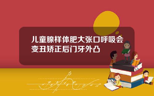 儿童腺样体肥大张口呼吸会变丑矫正后门牙外凸