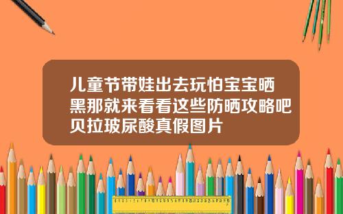 儿童节带娃出去玩怕宝宝晒黑那就来看看这些防晒攻略吧贝拉玻尿酸真假图片