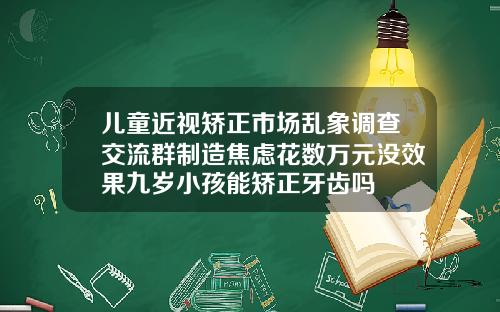 儿童近视矫正市场乱象调查交流群制造焦虑花数万元没效果九岁小孩能矫正牙齿吗