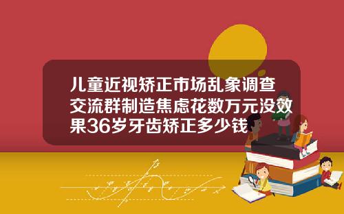 儿童近视矫正市场乱象调查交流群制造焦虑花数万元没效果36岁牙齿矫正多少钱