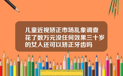 儿童近视矫正市场乱象调查花了数万元没任何效果三十岁的女人还可以矫正牙齿吗