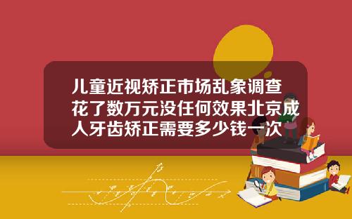 儿童近视矫正市场乱象调查花了数万元没任何效果北京成人牙齿矫正需要多少钱一次