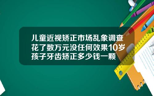 儿童近视矫正市场乱象调查花了数万元没任何效果10岁孩子牙齿矫正多少钱一颗