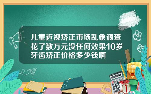 儿童近视矫正市场乱象调查花了数万元没任何效果10岁牙齿矫正价格多少钱啊