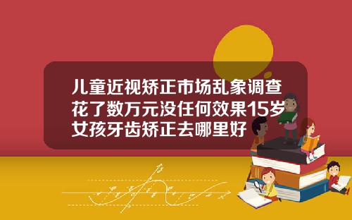 儿童近视矫正市场乱象调查花了数万元没任何效果15岁女孩牙齿矫正去哪里好