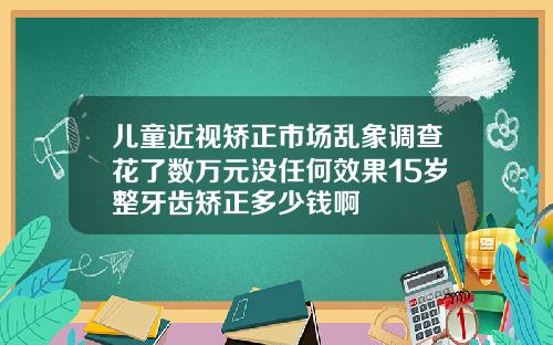 儿童近视矫正市场乱象调查花了数万元没任何效果15岁整牙齿矫正多少钱啊