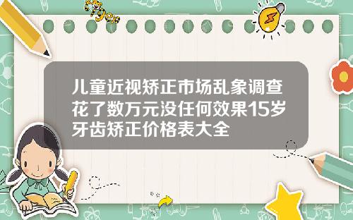 儿童近视矫正市场乱象调查花了数万元没任何效果15岁牙齿矫正价格表大全