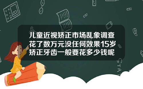 儿童近视矫正市场乱象调查花了数万元没任何效果15岁矫正牙齿一般要花多少钱呢