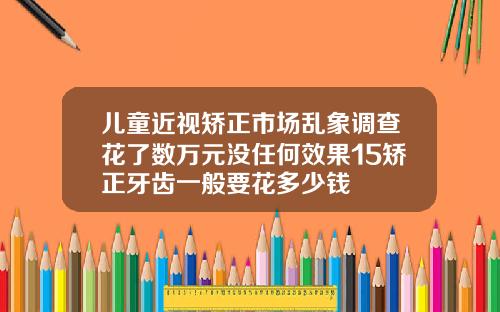 儿童近视矫正市场乱象调查花了数万元没任何效果15矫正牙齿一般要花多少钱