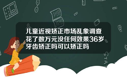 儿童近视矫正市场乱象调查花了数万元没任何效果36岁牙齿矫正吗可以矫正吗