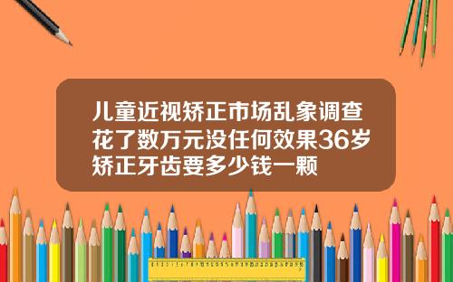 儿童近视矫正市场乱象调查花了数万元没任何效果36岁矫正牙齿要多少钱一颗