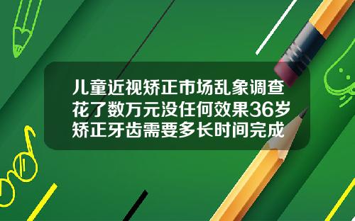 儿童近视矫正市场乱象调查花了数万元没任何效果36岁矫正牙齿需要多长时间完成