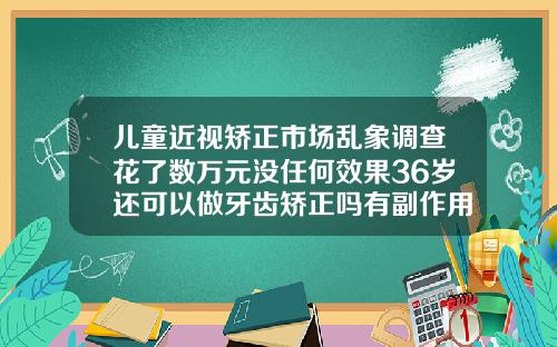 儿童近视矫正市场乱象调查花了数万元没任何效果36岁还可以做牙齿矫正吗有副作用吗