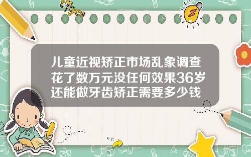 儿童近视矫正市场乱象调查花了数万元没任何效果36岁还能做牙齿矫正需要多少钱