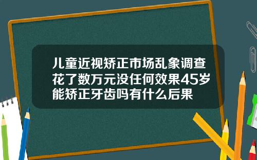 儿童近视矫正市场乱象调查花了数万元没任何效果45岁能矫正牙齿吗有什么后果