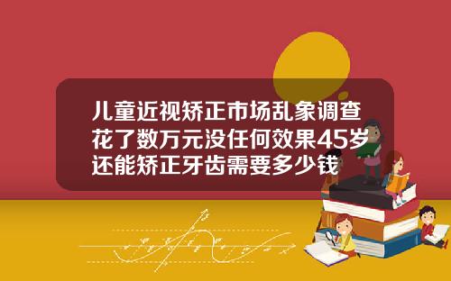 儿童近视矫正市场乱象调查花了数万元没任何效果45岁还能矫正牙齿需要多少钱