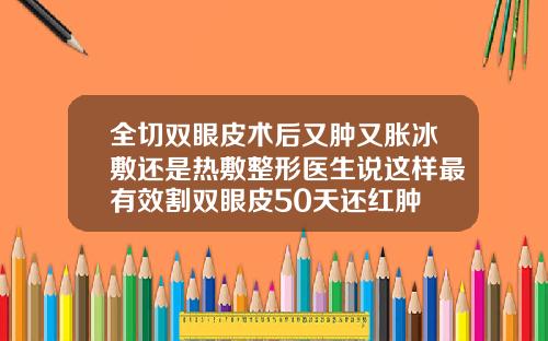 全切双眼皮术后又肿又胀冰敷还是热敷整形医生说这样最有效割双眼皮50天还红肿