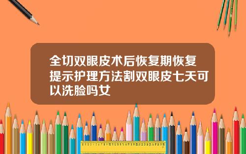全切双眼皮术后恢复期恢复提示护理方法割双眼皮七天可以洗脸吗女