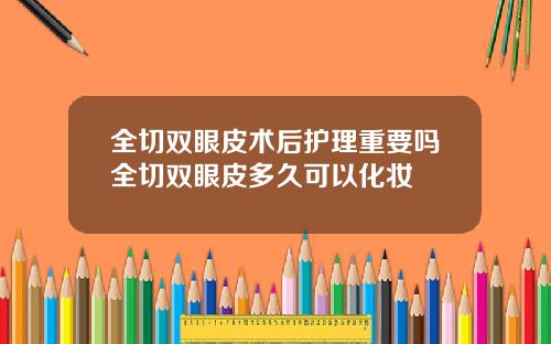 全切双眼皮术后护理重要吗全切双眼皮多久可以化妆