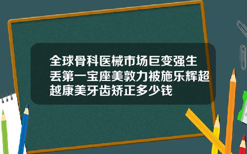 全球骨科医械市场巨变强生丢第一宝座美敦力被施乐辉超越康美牙齿矫正多少钱