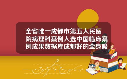 全省唯一成都市第五人民医院病理科案例入选中国临床案例成果数据库成都好的全身吸脂医院排名