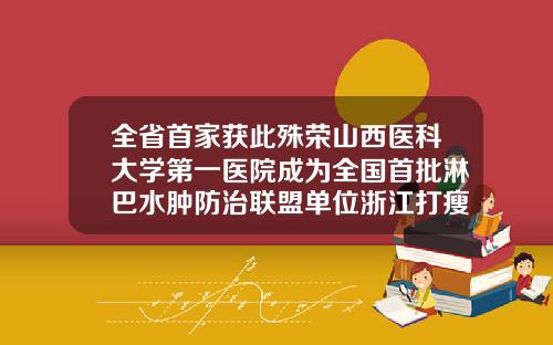 全省首家获此殊荣山西医科大学第一医院成为全国首批淋巴水肿防治联盟单位浙江打瘦脸针哪个医院好