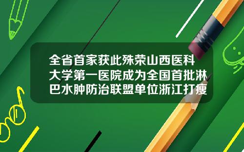 全省首家获此殊荣山西医科大学第一医院成为全国首批淋巴水肿防治联盟单位浙江打瘦脸针哪个医院好
