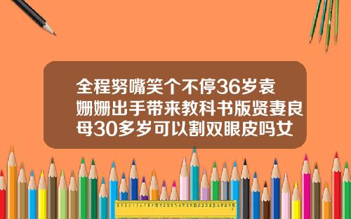 全程努嘴笑个不停36岁袁姗姗出手带来教科书版贤妻良母30多岁可以割双眼皮吗女生
