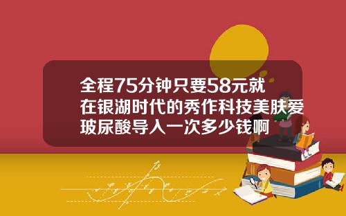 全程75分钟只要58元就在银湖时代的秀作科技美肤爱玻尿酸导入一次多少钱啊