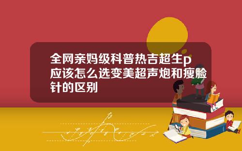 全网亲妈级科普热吉超生p应该怎么选变美超声炮和瘦脸针的区别