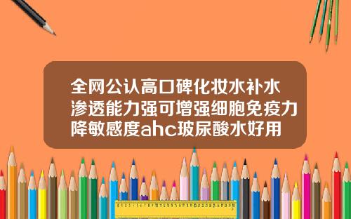 全网公认高口碑化妆水补水渗透能力强可增强细胞免疫力降敏感度ahc玻尿酸水好用吗