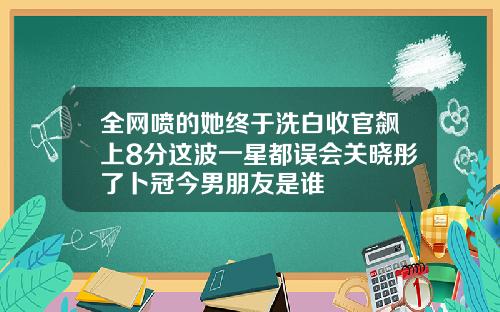 全网喷的她终于洗白收官飙上8分这波一星都误会关晓彤了卜冠今男朋友是谁