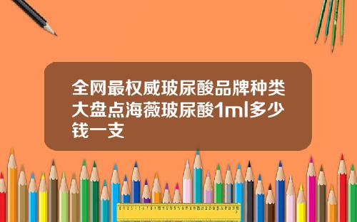 全网最权威玻尿酸品牌种类大盘点海薇玻尿酸1ml多少钱一支