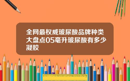 全网最权威玻尿酸品牌种类大盘点05毫升玻尿酸有多少凝胶