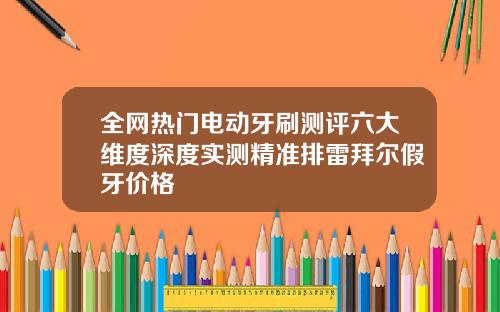 全网热门电动牙刷测评六大维度深度实测精准排雷拜尔假牙价格