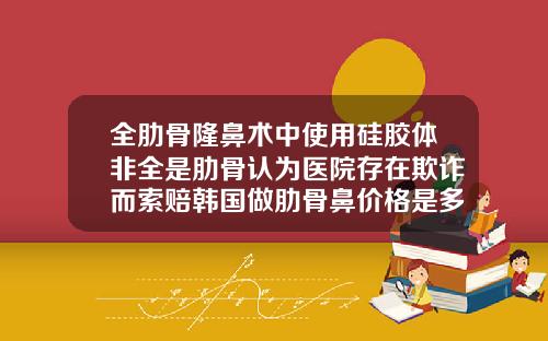 全肋骨隆鼻术中使用硅胶体非全是肋骨认为医院存在欺诈而索赔韩国做肋骨鼻价格是多少