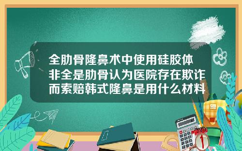 全肋骨隆鼻术中使用硅胶体非全是肋骨认为医院存在欺诈而索赔韩式隆鼻是用什么材料