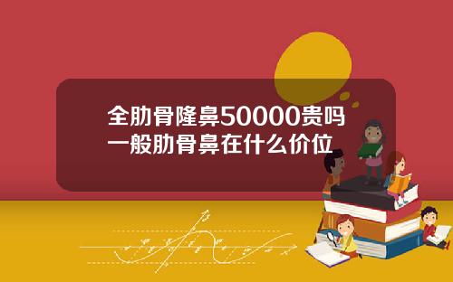 全肋骨隆鼻50000贵吗一般肋骨鼻在什么价位