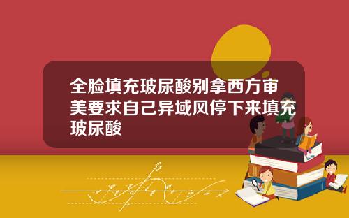 全脸填充玻尿酸别拿西方审美要求自己异域风停下来填充玻尿酸
