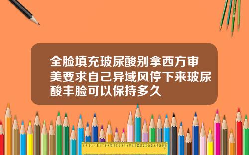 全脸填充玻尿酸别拿西方审美要求自己异域风停下来玻尿酸丰脸可以保持多久